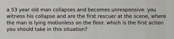 a 53 year old man collapses and becomes unresponsive. you witness his collapse and are the first rescuer at the scene, where the man is lying motionless on the floor. which is the first action you should take in this situation?