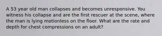 A 53 year old man collapses and becomes unresponsive. You witness his collapse and are the first rescuer at the scene, where the man is lying motionless on the floor. What are the rate and depth for chest compressions on an adult?