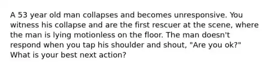 A 53 year old man collapses and becomes unresponsive. You witness his collapse and are the first rescuer at the scene, where the man is lying motionless on the floor. The man doesn't respond when you tap his shoulder and shout, "Are you ok?" What is your best next action?