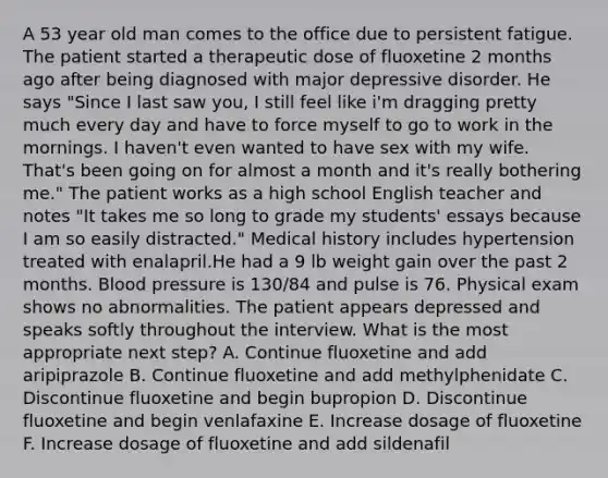 A 53 year old man comes to the office due to persistent fatigue. The patient started a therapeutic dose of fluoxetine 2 months ago after being diagnosed with major depressive disorder. He says "Since I last saw you, I still feel like i'm dragging pretty much every day and have to force myself to go to work in the mornings. I haven't even wanted to have sex with my wife. That's been going on for almost a month and it's really bothering me." The patient works as a high school English teacher and notes "It takes me so long to grade my students' essays because I am so easily distracted." Medical history includes hypertension treated with enalapril.He had a 9 lb weight gain over the past 2 months. Blood pressure is 130/84 and pulse is 76. Physical exam shows no abnormalities. The patient appears depressed and speaks softly throughout the interview. What is the most appropriate next step? A. Continue fluoxetine and add aripiprazole B. Continue fluoxetine and add methylphenidate C. Discontinue fluoxetine and begin bupropion D. Discontinue fluoxetine and begin venlafaxine E. Increase dosage of fluoxetine F. Increase dosage of fluoxetine and add sildenafil