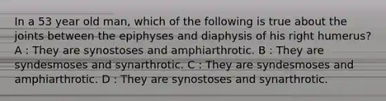 In a 53 year old man, which of the following is true about the joints between the epiphyses and diaphysis of his right humerus? A : They are synostoses and amphiarthrotic. B : They are syndesmoses and synarthrotic. C : They are syndesmoses and amphiarthrotic. D : They are synostoses and synarthrotic.