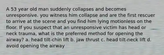 A 53 year old man suddenly collapses and becomes unresponsive. you witness him collapse and are the first rescuer to arrive at the scene and you find him lying motionless on the floor. If you suspect that an unresponsive victim has head or neck trauma, what is the preferred method for opening the airway? a. head tilt-chin lift b. jaw thrust c. head tilt-neck lift d. avoid opening the airway