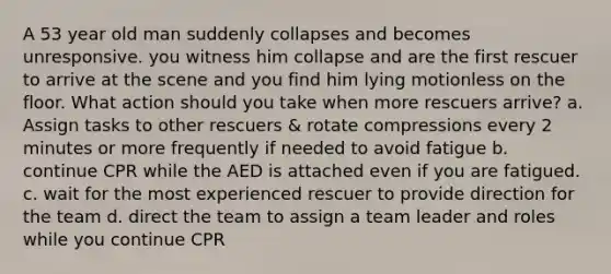 A 53 year old man suddenly collapses and becomes unresponsive. you witness him collapse and are the first rescuer to arrive at the scene and you find him lying motionless on the floor. What action should you take when more rescuers arrive? a. Assign tasks to other rescuers & rotate compressions every 2 minutes or more frequently if needed to avoid fatigue b. continue CPR while the AED is attached even if you are fatigued. c. wait for the most experienced rescuer to provide direction for the team d. direct the team to assign a team leader and roles while you continue CPR