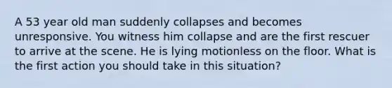 A 53 year old man suddenly collapses and becomes unresponsive. You witness him collapse and are the first rescuer to arrive at the scene. He is lying motionless on the floor. What is the first action you should take in this situation?