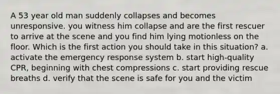 A 53 year old man suddenly collapses and becomes unresponsive. you witness him collapse and are the first rescuer to arrive at the scene and you find him lying motionless on the floor. Which is the first action you should take in this situation? a. activate the emergency response system b. start high-quality CPR, beginning with chest compressions c. start providing rescue breaths d. verify that the scene is safe for you and the victim