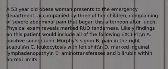 A 53 year old obese woman presents to the emergency department, accompanied by three of her children, complaining of severe abdominal pain that began this afternoon after lunch. Physical exam reveals marked RUQ tenderness. Likely findings on this patient would include all of the following EXCEPT:n A. positive sonographic Murphy's signn B. pain in the right scapulan C. leukocytosis with left shiftn D. marked inguinal lymphadenopathyn E. aminotransferases and bilirubin within normal limits