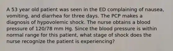 A 53 year old patient was seen in the ED complaining of nausea, vomiting, and diarrhea for three days. The PCP makes a diagnosis of hypovolemic shock. The nurse obtains a blood pressure of 120/78 mm Hg. Since the blood pressure is within normal range for this patient, what stage of shock does the nurse recognize the patient is experiencing?