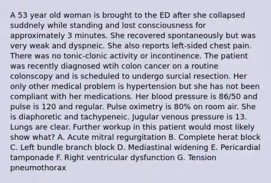 A 53 year old woman is brought to the ED after she collapsed suddnely while standing and lost consciousness for approximately 3 minutes. She recovered spontaneously but was very weak and dyspneic. She also reports left-sided chest pain. There was no tonic-clonic activity or incontinence. The patient was recently diagnosed wtih colon cancer on a routine colonscopy and is scheduled to undergo surcial resection. Her only other medical problem is hypertension but she has not been compliant with her medications. Her blood pressure is 86/50 and pulse is 120 and regular. Pulse oximetry is 80% on room air. She is diaphoretic and tachypeneic. Jugular venous pressure is 13. Lungs are clear. Further workup in this patient would most likely show what? A. Acute mitral regurgitation B. Complete herat block C. Left bundle branch block D. Mediastinal widening E. Pericardial tamponade F. Right ventricular dysfunction G. Tension pneumothorax