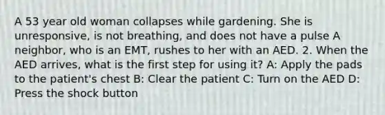 A 53 year old woman collapses while gardening. She is unresponsive, is not breathing, and does not have a pulse A neighbor, who is an EMT, rushes to her with an AED. 2. When the AED arrives, what is the first step for using it? A: Apply the pads to the patient's chest B: Clear the patient C: Turn on the AED D: Press the shock button