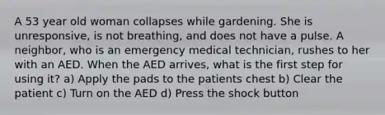 A 53 year old woman collapses while gardening. She is unresponsive, is not breathing, and does not have a pulse. A neighbor, who is an emergency medical technician, rushes to her with an AED. When the AED arrives, what is the first step for using it? a) Apply the pads to the patients chest b) Clear the patient c) Turn on the AED d) Press the shock button