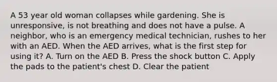 A 53 year old woman collapses while gardening. She is unresponsive, is not breathing and does not have a pulse. A neighbor, who is an emergency medical technician, rushes to her with an AED. When the AED arrives, what is the first step for using it? A. Turn on the AED B. Press the shock button C. Apply the pads to the patient's chest D. Clear the patient