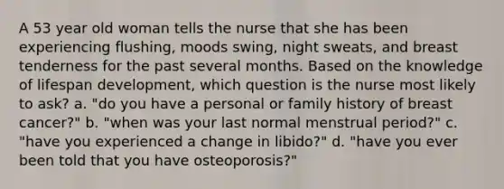 A 53 year old woman tells the nurse that she has been experiencing flushing, moods swing, night sweats, and breast tenderness for the past several months. Based on the knowledge of lifespan development, which question is the nurse most likely to ask? a. "do you have a personal or family history of breast cancer?" b. "when was your last normal menstrual period?" c. "have you experienced a change in libido?" d. "have you ever been told that you have osteoporosis?"