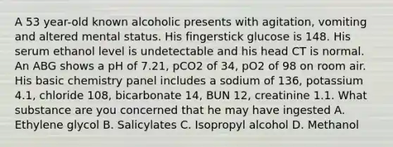 A 53 year-old known alcoholic presents with agitation, vomiting and altered mental status. His fingerstick glucose is 148. His serum ethanol level is undetectable and his head CT is normal. An ABG shows a pH of 7.21, pCO2 of 34, pO2 of 98 on room air. His basic chemistry panel includes a sodium of 136, potassium 4.1, chloride 108, bicarbonate 14, BUN 12, creatinine 1.1. What substance are you concerned that he may have ingested A. Ethylene glycol B. Salicylates C. Isopropyl alcohol D. Methanol