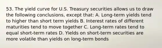 53. The yield curve for U.S. Treasury securities allows us to draw the following conclusions, except that: A. Long-term yields tend to higher than short term yields B. Interest rates of different maturities tend to move together C. Long-term rates tend to equal short-term rates D. Yields on short-term securities are more volatile than yields on long-term bonds