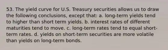 53. The yield curve for U.S. Treasury securities allows us to draw the following conclusions, except that: a. long-term yields tend to higher than short term yields. b. interest rates of different maturities tend to move. c. long-term rates tend to equal short-term rates. d. yields on short-term securities are more volatile than yields on long-term bonds.