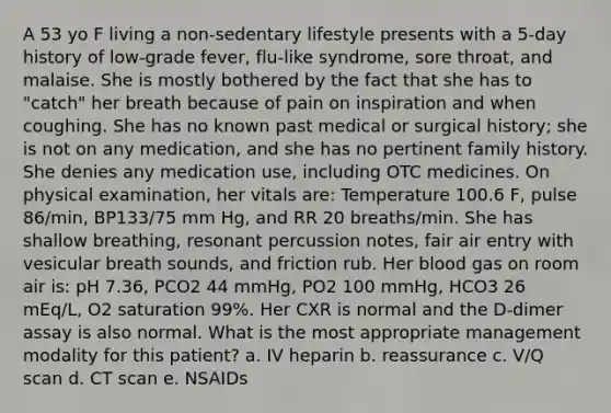 A 53 yo F living a non-sedentary lifestyle presents with a 5-day history of low-grade fever, flu-like syndrome, sore throat, and malaise. She is mostly bothered by the fact that she has to "catch" her breath because of pain on inspiration and when coughing. She has no known past medical or surgical history; she is not on any medication, and she has no pertinent family history. She denies any medication use, including OTC medicines. On physical examination, her vitals are: Temperature 100.6 F, pulse 86/min, BP133/75 mm Hg, and RR 20 breaths/min. She has shallow breathing, resonant percussion notes, fair air entry with vesicular breath sounds, and friction rub. Her blood gas on room air is: pH 7.36, PCO2 44 mmHg, PO2 100 mmHg, HCO3 26 mEq/L, O2 saturation 99%. Her CXR is normal and the D-dimer assay is also normal. What is the most appropriate management modality for this patient? a. IV heparin b. reassurance c. V/Q scan d. CT scan e. NSAIDs