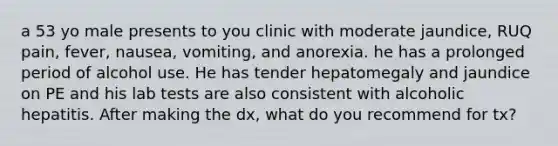 a 53 yo male presents to you clinic with moderate jaundice, RUQ pain, fever, nausea, vomiting, and anorexia. he has a prolonged period of alcohol use. He has tender hepatomegaly and jaundice on PE and his lab tests are also consistent with alcoholic hepatitis. After making the dx, what do you recommend for tx?