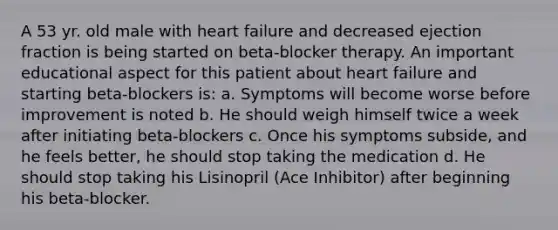 A 53 yr. old male with heart failure and decreased ejection fraction is being started on beta-blocker therapy. An important educational aspect for this patient about heart failure and starting beta-blockers is: a. Symptoms will become worse before improvement is noted b. He should weigh himself twice a week after initiating beta-blockers c. Once his symptoms subside, and he feels better, he should stop taking the medication d. He should stop taking his Lisinopril (Ace Inhibitor) after beginning his beta-blocker.