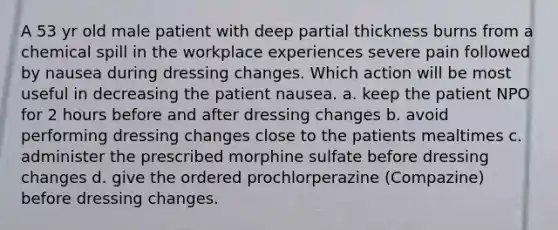 A 53 yr old male patient with deep partial thickness burns from a chemical spill in the workplace experiences severe pain followed by nausea during dressing changes. Which action will be most useful in decreasing the patient nausea. a. keep the patient NPO for 2 hours before and after dressing changes b. avoid performing dressing changes close to the patients mealtimes c. administer the prescribed morphine sulfate before dressing changes d. give the ordered prochlorperazine (Compazine) before dressing changes.