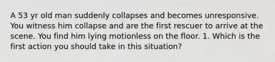 A 53 yr old man suddenly collapses and becomes unresponsive. You witness him collapse and are the first rescuer to arrive at the scene. You find him lying motionless on the floor. 1. Which is the first action you should take in this situation?