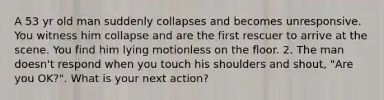 A 53 yr old man suddenly collapses and becomes unresponsive. You witness him collapse and are the first rescuer to arrive at the scene. You find him lying motionless on the floor. 2. The man doesn't respond when you touch his shoulders and shout, "Are you OK?". What is your next action?