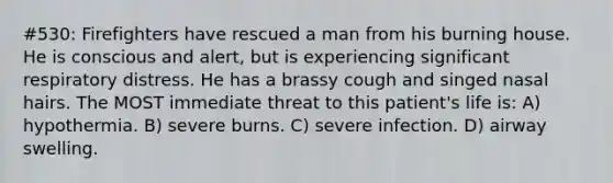 #530: Firefighters have rescued a man from his burning house. He is conscious and alert, but is experiencing significant respiratory distress. He has a brassy cough and singed nasal hairs. The MOST immediate threat to this patient's life is: A) hypothermia. B) severe burns. C) severe infection. D) airway swelling.