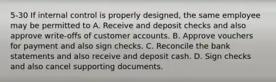 5-30 If internal control is properly designed, the same employee may be permitted to A. Receive and deposit checks and also approve write-offs of customer accounts. B. Approve vouchers for payment and also sign checks. C. Reconcile the bank statements and also receive and deposit cash. D. Sign checks and also cancel supporting documents.