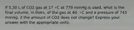 If 5.30 L of CO2 gas at 17 ∘C at 779 mmHg is used, what is the final volume, in liters, of the gas at 40. ∘C and a pressure of 743 mmHg, if the amount of CO2 does not change? Express your answer with the appropriate units.