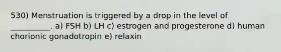 530) Menstruation is triggered by a drop in the level of __________. a) FSH b) LH c) estrogen and progesterone d) human chorionic gonadotropin e) relaxin