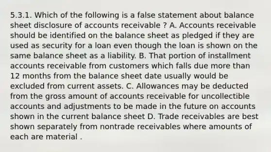 5.3.1. Which of the following is a false statement about balance sheet disclosure of accounts receivable ? A. Accounts receivable should be identified on the balance sheet as pledged if they are used as security for a loan even though the loan is shown on the same balance sheet as a liability. B. That portion of installment accounts receivable from customers which falls due more than 12 months from the balance sheet date usually would be excluded from current assets. C. Allowances may be deducted from the gross amount of accounts receivable for uncollectible accounts and adjustments to be made in the future on accounts shown in the current balance sheet D. Trade receivables are best shown separately from nontrade receivables where amounts of each are material .