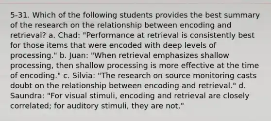 5-31. Which of the following students provides the best summary of the research on the relationship between encoding and retrieval? a. Chad: "Performance at retrieval is consistently best for those items that were encoded with deep levels of processing." b. Juan: "When retrieval emphasizes shallow processing, then shallow processing is more effective at the time of encoding." c. Silvia: "The research on source monitoring casts doubt on the relationship between encoding and retrieval." d. Saundra: "For visual stimuli, encoding and retrieval are closely correlated; for auditory stimuli, they are not."