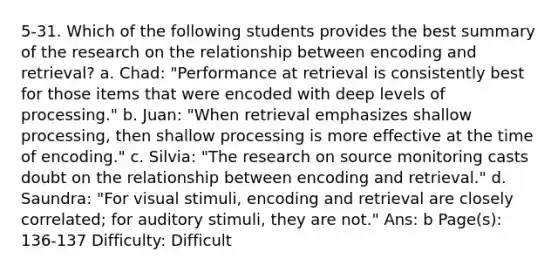 5-31. Which of the following students provides the best summary of the research on the relationship between encoding and retrieval? a. Chad: "Performance at retrieval is consistently best for those items that were encoded with deep levels of processing." b. Juan: "When retrieval emphasizes shallow processing, then shallow processing is more effective at the time of encoding." c. Silvia: "The research on source monitoring casts doubt on the relationship between encoding and retrieval." d. Saundra: "For visual stimuli, encoding and retrieval are closely correlated; for auditory stimuli, they are not." Ans: b Page(s): 136-137 Difficulty: Difficult