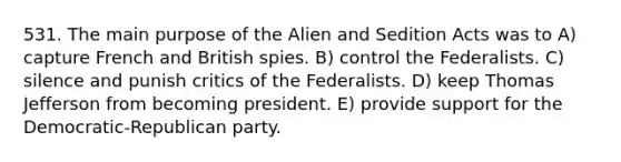 531. The main purpose of the Alien and Sedition Acts was to A) capture French and British spies. B) control the Federalists. C) silence and punish critics of the Federalists. D) keep Thomas Jefferson from becoming president. E) provide support for the Democratic-Republican party.