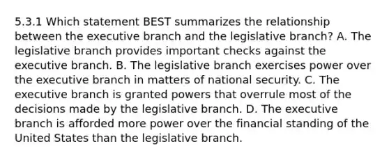 5.3.1 Which statement BEST summarizes the relationship between the executive branch and the legislative branch? A. The legislative branch provides important checks against the executive branch. B. The legislative branch exercises power over the executive branch in matters of national security. C. The executive branch is granted powers that overrule most of the decisions made by the legislative branch. D. The executive branch is afforded more power over the financial standing of the United States than the legislative branch.