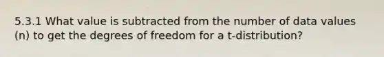 5.3.1 What value is subtracted from the number of data values (n) to get the degrees of freedom for a t-distribution?