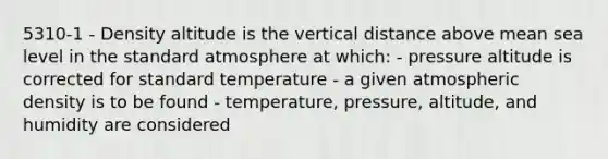 5310-1 - Density altitude is the vertical distance above mean sea level in the standard atmosphere at which: - pressure altitude is corrected for standard temperature - a given atmospheric density is to be found - temperature, pressure, altitude, and humidity are considered