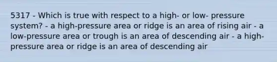 5317 - Which is true with respect to a high- or low- pressure system? - a high-pressure area or ridge is an area of rising air - a low-pressure area or trough is an area of descending air - a high-pressure area or ridge is an area of descending air