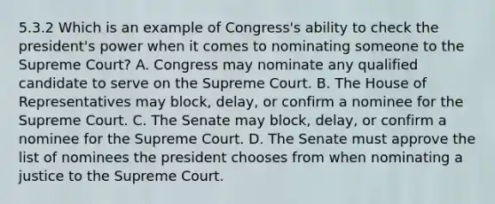 5.3.2 Which is an example of Congress's ability to check the president's power when it comes to nominating someone to the Supreme Court? A. Congress may nominate any qualified candidate to serve on the Supreme Court. B. The House of Representatives may block, delay, or confirm a nominee for the Supreme Court. C. The Senate may block, delay, or confirm a nominee for the Supreme Court. D. The Senate must approve the list of nominees the president chooses from when nominating a justice to the Supreme Court.