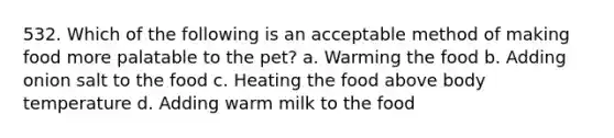 532. Which of the following is an acceptable method of making food more palatable to the pet? a. Warming the food b. Adding onion salt to the food c. Heating the food above body temperature d. Adding warm milk to the food