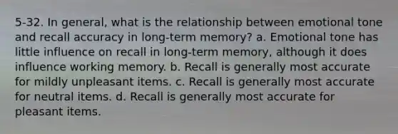 5-32. In general, what is the relationship between emotional tone and recall accuracy in long-term memory? a. Emotional tone has little influence on recall in long-term memory, although it does influence working memory. b. Recall is generally most accurate for mildly unpleasant items. c. Recall is generally most accurate for neutral items. d. Recall is generally most accurate for pleasant items.