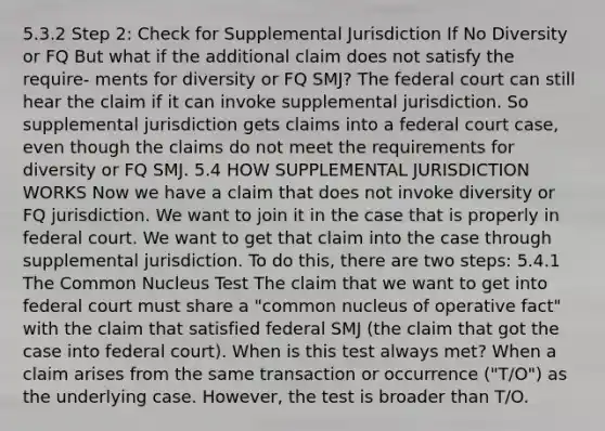 5.3.2 Step 2: Check for Supplemental Jurisdiction If No Diversity or FQ But what if the additional claim does not satisfy the require- ments for diversity or FQ SMJ? The federal court can still hear the claim if it can invoke supplemental jurisdiction. So supplemental jurisdiction gets claims into a federal court case, even though the claims do not meet the requirements for diversity or FQ SMJ. 5.4 HOW SUPPLEMENTAL JURISDICTION WORKS Now we have a claim that does not invoke diversity or FQ jurisdiction. We want to join it in the case that is properly in federal court. We want to get that claim into the case through supplemental jurisdiction. To do this, there are two steps: 5.4.1 The Common Nucleus Test The claim that we want to get into federal court must share a "common nucleus of operative fact" with the claim that satisfied federal SMJ (the claim that got the case into federal court). When is this test always met? When a claim arises from the same transaction or occurrence ("T/O") as the underlying case. However, the test is broader than T/O.