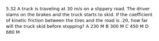 5.32 A truck is traveling at 30 m/s on a slippery road. The driver slams on the brakes and the truck starts to skid. If the coefficient of kinetic friction between the tires and the road is .20, how far will the truck skid before stopping? A 230 M B 300 M C 450 M D 680 M