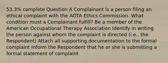 53.3% complete Question A Complainant is a person filing an ethical complaint with the AOTA Ethics Commission. What condition must a Complainant fulfill? Be a member of the American Occupational Therapy Association Identify in writing the person against whom the complaint is directed (i.e., the Respondent) Attach all supporting documentation to the formal complaint Inform the Respondent that he or she is submitting a formal statement of complaint