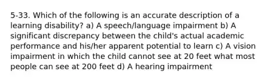 5-33. Which of the following is an accurate description of a learning disability? a) A speech/language impairment b) A significant discrepancy between the child's actual academic performance and his/her apparent potential to learn c) A vision impairment in which the child cannot see at 20 feet what most people can see at 200 feet d) A hearing impairment