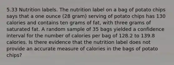 5.33 Nutrition labels. The nutrition label on a bag of potato chips says that a one ounce (28 gram) serving of potato chips has 130 calories and contains ten grams of fat, with three grams of saturated fat. A random sample of 35 bags yielded a confidence interval for the number of calories per bag of 128.2 to 139.8 calories. Is there evidence that the nutrition label does not provide an accurate measure of calories in the bags of potato chips?