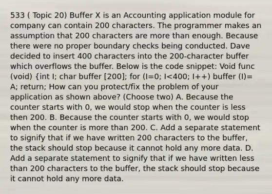 533 ( Topic 20) Buffer X is an Accounting application module for company can contain 200 characters. The programmer makes an assumption that 200 characters are more than enough. Because there were no proper boundary checks being conducted. Dave decided to insert 400 characters into the 200-character buffer which overflows the buffer. Below is the code snippet: Void func (void) {int I; char buffer [200]; for (I=0; I<400; I++) buffer (I)= A; return; How can you protect/fix the problem of your application as shown above? (Choose two) A. Because the counter starts with 0, we would stop when the counter is less then 200. B. Because the counter starts with 0, we would stop when the counter is more than 200. C. Add a separate statement to signify that if we have written 200 characters to the buffer, the stack should stop because it cannot hold any more data. D. Add a separate statement to signify that if we have written less than 200 characters to the buffer, the stack should stop because it cannot hold any more data.