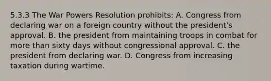 5.3.3 The War Powers Resolution prohibits: A. Congress from declaring war on a foreign country without the president's approval. B. the president from maintaining troops in combat for more than sixty days without congressional approval. C. the president from declaring war. D. Congress from increasing taxation during wartime.