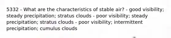 5332 - What are the characteristics of stable air? - good visibility; steady precipitation; stratus clouds - poor visibility; steady precipitation; stratus clouds - poor visibility; intermittent precipitation; cumulus clouds