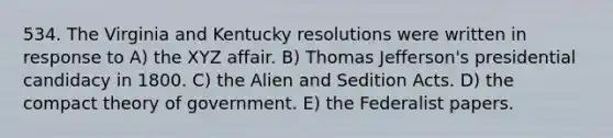 534. The Virginia and Kentucky resolutions were written in response to A) the XYZ affair. B) Thomas Jefferson's presidential candidacy in 1800. C) the Alien and Sedition Acts. D) the compact theory of government. E) the Federalist papers.