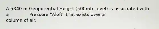 A 5340 m Geopotential Height (500mb Level) is associated with a ________ Pressure "Aloft" that exists over a _____________ column of air.